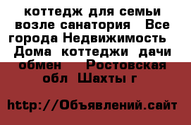 коттедж для семьи возле санатория - Все города Недвижимость » Дома, коттеджи, дачи обмен   . Ростовская обл.,Шахты г.